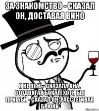 за знакомство - сказал он, доставая вино я не пью - сказала она, отодвигая бокал. хотя бы пригуби - сказал он, расстегивая брюки