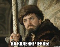  на колени! червь!