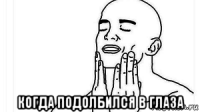  когда подолбился в глаза