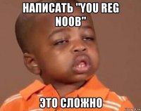 написать "you reg noob" это сложно