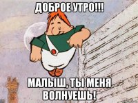 доброе утро!!! малыш, ты меня волнуешь!