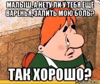 малыш, а нету ли у тебя ещё варенья, залить мою боль? так хорошо?