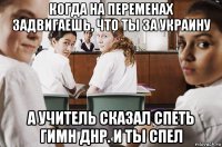 когда на переменах задвигаешь, что ты за украину а учитель сказал спеть гимн днр. и ты спел