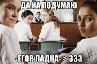 да йа подумаю -егор:ладна- >:ззз