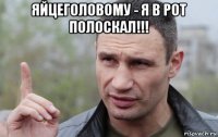 яйцеголовому - я в рот полоскал!!! 