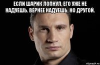 если шарик лопнул, его уже не надуешь. вернее надуешь, но другой. 