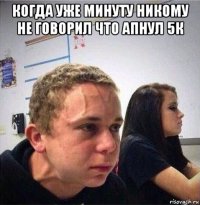 когда уже минуту никому не говорил что апнул 5к 