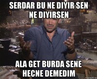 serdar bu ne diyir sen ne diyirsen ala get burda sene hecne demedim