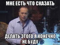 мне есть что сказать делать этого я конечно не буду