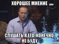 хорошее мнение слушать я его, конечно, не буду