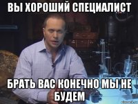 вы хороший специалист брать вас конечно мы не будем