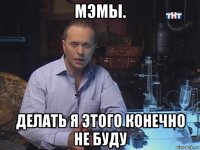 мэмы. делать я этого конечно не буду