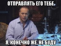 отправлять его тебе я, конечно же, не буду