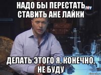 надо бы перестать ставить ане лайки делать этого я, конечно, не буду