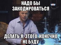 надо бы закодироваться делать я, этого, конечно не буду