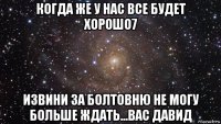 когда же у нас все будет хорошо7 извини за болтовню не могу больше ждать...вас давид