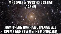 мне очень грустно без вас давид нам очень нужна встреча.ведь время бежит а мы не молодеем