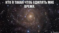 кто я такая чтоб удилять мне время. 