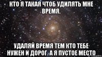 кто я такая чтоб удилять мне время. удаляй время тем кто тебе нужен и дорог. а я пустое место