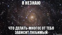 я незнаю что делать-многое от тебя зависит любимый