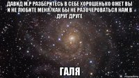 давид м.р разберитесь в себе хорошенько ожет вы и не любите меня7как бы не разочероваться нам в друг друге галя