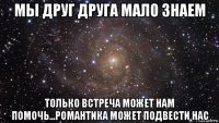 мы друг друга мало знаем только встреча может нам помочь...романтика может подвести нас