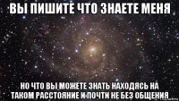 вы пишите что знаете меня но что вы можете знать находясь на таком расстояние и почти не без общения