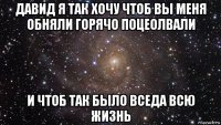 давид я так хочу чтоб вы меня обняли горячо поцеолвали и чтоб так было вседа всю жизнь