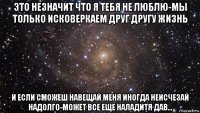 это незначит что я тебя не люблю-мы только исковеркаем друг другу жизнь и если сможеш навещай меня иногда неисчезай надолго-может все еще наладитя дав...