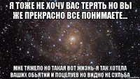 я тоже не хочу вас терять но вы же прекрасно все понимаете... мне тяжело но такая вот жизнь-я так хотела ваших обьятий и поцелуев но видно не сульба