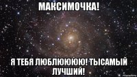 максимочка! я тебя люблюююю! тысамый лучший!