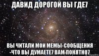 давид дорогой вы где7 вы читали мои мемы-сообщения -что вы думаете7 вам понятно7