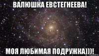 валюшка евстегнеева! моя любимая подружка)))!