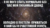 я не могу спать нормально без вас мой любимый давид холодно в постели -прижаться к вам бы и счастливой уснуть