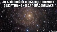 не беспокойся, о тебе еще вспомнят обязательно когда понадобишься 