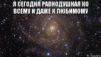 я сегодня равнодушная ко всему и даже к любимому 