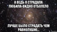 а ведь я страдала любила-видно отболело лучше было страдать чем равнолушие...