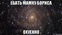 ебать мамку бориса охуенно