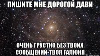 пишите мне дорогой дави очень грустно без твоих сообщений-твоя галюня