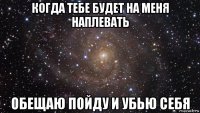 когда тебе будет на меня наплевать обещаю пойду и убью себя