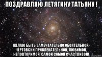 поздравляю летягину татьяну ! желаю быть замечтательно обоятельной, чертовски привлекательной, любимой, неповторимой, самой самой счастливой!