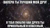 валера ты лучший мой друг я тебя люблю как друга ты прикольный и классный