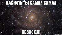 васюль ты самая самая не уходи!