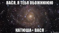 вася, я тебя обожнююю катюша+ вася