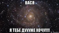 вася я тебе дуууже хочу!!!!