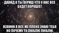 давид а ты вериш что у нас все будет хорошо7 извини я все же плохо знаю тебя но почему то люблю люблю