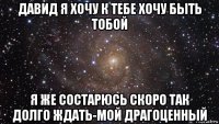 давид я хочу к тебе хочу быть тобой я же состарюсь скоро так долго ждать-мой драгоценный