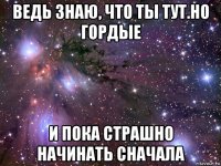 ведь знаю, что ты тут.но гордые и пока страшно начинать сначала