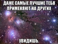 даже самые лучшие тебя применяют на других увидишь.