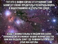 тот кто с вами сейчас от отчаяния ,сам бежит от своих предательств вкрадываясь в вашу ранимую и открытую душу будьте внимательны к людям внезапно появившемся в момент ваших неприятностей , они как падаль чуют где поживиться и ведут себя как ангелы